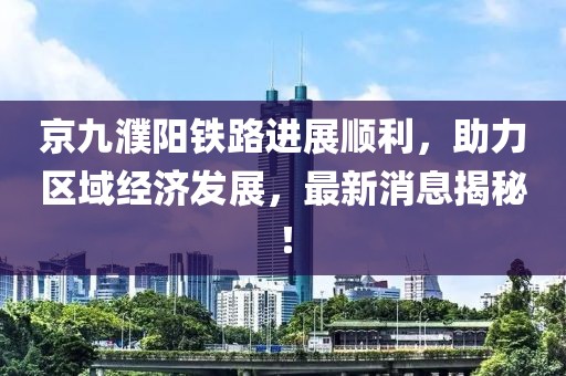 京九濮陽(yáng)鐵路進(jìn)展順利，助力區(qū)域經(jīng)濟(jì)發(fā)展，最新消息揭秘！