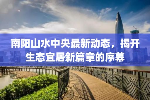 南陽山水中央最新動態(tài)，揭開生態(tài)宜居新篇章的序幕