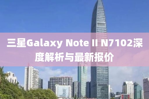三星Galaxy Note II N7102深度解析與最新報(bào)價(jià)