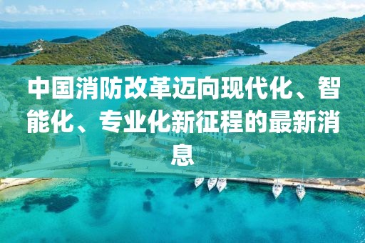 中國(guó)消防改革邁向現(xiàn)代化、智能化、專業(yè)化新征程的最新消息