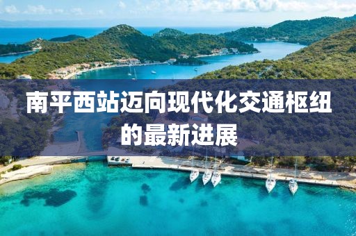 南平西站邁向現(xiàn)代化交通樞紐的最新進展