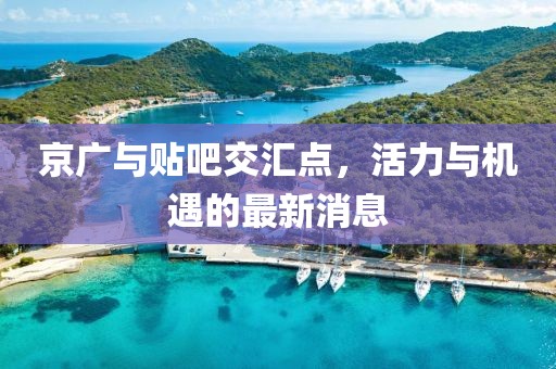 京廣與貼吧交匯點(diǎn)，活力與機(jī)遇的最新消息
