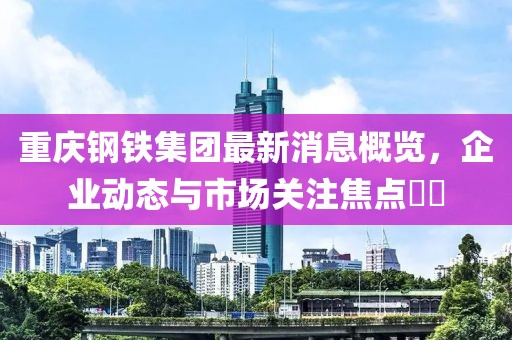 重慶鋼鐵集團(tuán)最新消息概覽，企業(yè)動態(tài)與市場關(guān)注焦點(diǎn)??