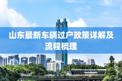 山東最新車輛過戶政策詳解及流程梳理