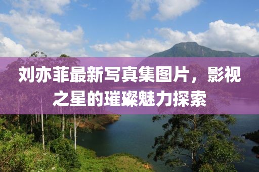 劉亦菲最新寫真集圖片，影視之星的璀璨魅力探索