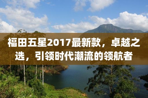 福田五星2017最新款，卓越之選，引領(lǐng)時(shí)代潮流的領(lǐng)航者