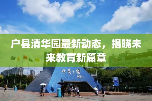 戶(hù)縣清華園最新動(dòng)態(tài)，揭曉未來(lái)教育新篇章