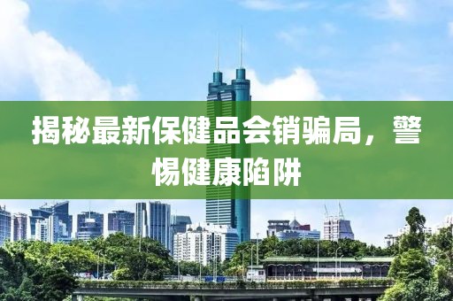 揭秘最新保健品會銷騙局，警惕健康陷阱