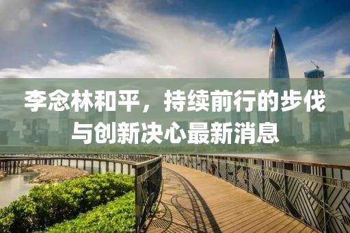 李念林和平，持續(xù)前行的步伐與創(chuàng)新決心最新消息