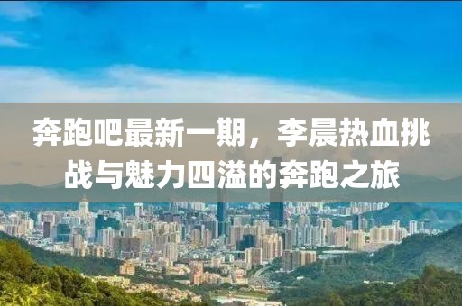 奔跑吧最新一期，李晨熱血挑戰(zhàn)與魅力四溢的奔跑之旅