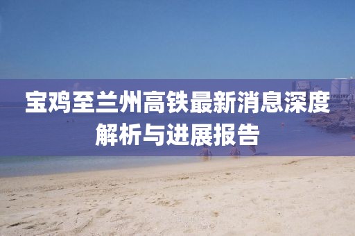 寶雞至蘭州高鐵最新消息深度解析與進(jìn)展報(bào)告