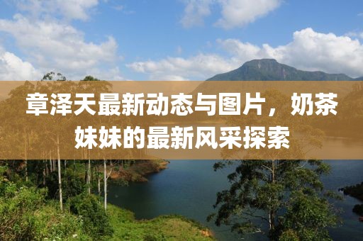 章澤天最新動(dòng)態(tài)與圖片，奶茶妹妹的最新風(fēng)采探索