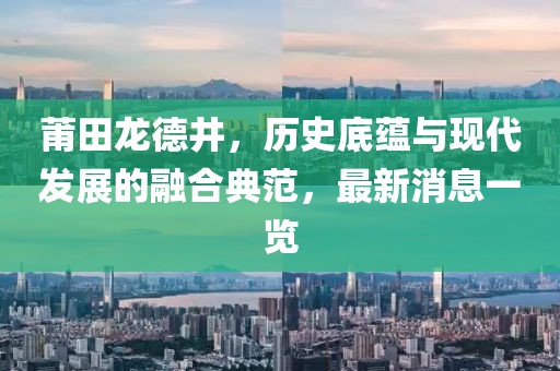 莆田龍德井，歷史底蘊與現(xiàn)代發(fā)展的融合典范，最新消息一覽