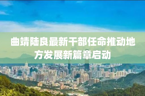 曲靖陸良最新干部任命推動地方發(fā)展新篇章啟動