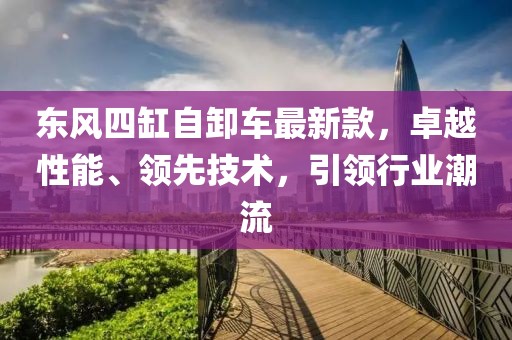 東風(fēng)四缸自卸車最新款，卓越性能、領(lǐng)先技術(shù)，引領(lǐng)行業(yè)潮流