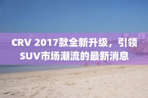 CRV 2017款全新升級，引領SUV市場潮流的最新消息