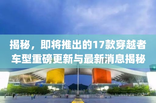 揭秘，即將推出的17款穿越者車型重磅更新與最新消息揭秘