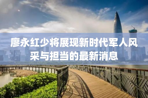 廖永紅少將展現新時代軍人風采與擔當的最新消息