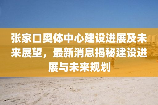 張家口奧體中心建設(shè)進(jìn)展及未來(lái)展望，最新消息揭秘建設(shè)進(jìn)展與未來(lái)規(guī)劃