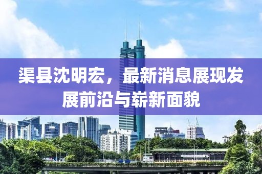 渠縣沈明宏，最新消息展現(xiàn)發(fā)展前沿與嶄新面貌