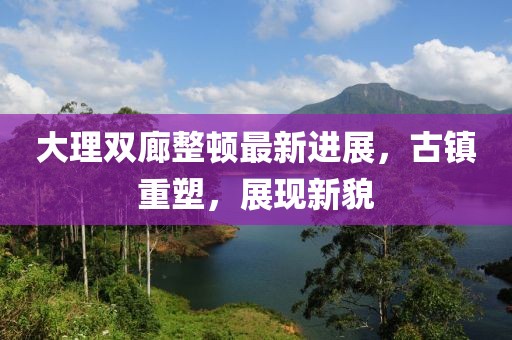 大理雙廊整頓最新進(jìn)展，古鎮(zhèn)重塑，展現(xiàn)新貌