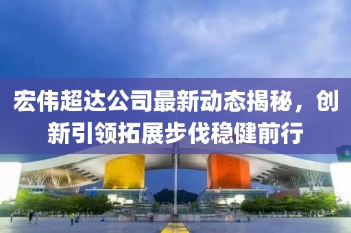 宏偉超達(dá)公司最新動(dòng)態(tài)揭秘，創(chuàng)新引領(lǐng)拓展步伐穩(wěn)健前行