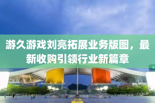 游久游戲劉亮拓展業(yè)務(wù)版圖，最新收購引領(lǐng)行業(yè)新篇章