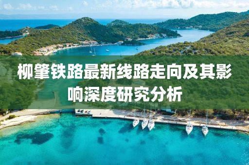 柳肇鐵路最新線路走向及其影響深度研究分析