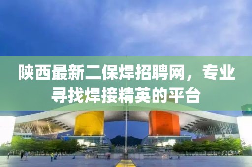 陜西最新二保焊招聘網(wǎng)，專業(yè)尋找焊接精英的平臺(tái)
