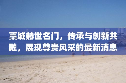 藁城赫世名門，傳承與創(chuàng)新共融，展現(xiàn)尊貴風(fēng)采的最新消息
