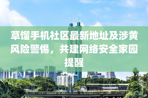 草餾手機(jī)社區(qū)最新地址及涉黃風(fēng)險(xiǎn)警惕，共建網(wǎng)絡(luò)安全家園提醒