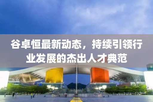 谷卓恒最新動態(tài)，持續(xù)引領(lǐng)行業(yè)發(fā)展的杰出人才典范