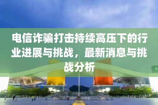 電信詐騙打擊持續(xù)高壓下的行業(yè)進(jìn)展與挑戰(zhàn)，最新消息與挑戰(zhàn)分析