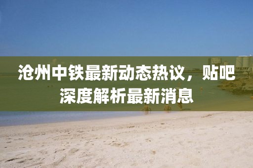 滄州中鐵最新動態(tài)熱議，貼吧深度解析最新消息