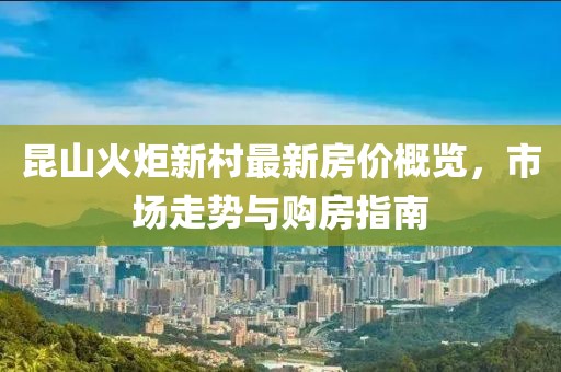 昆山火炬新村最新房價概覽，市場走勢與購房指南