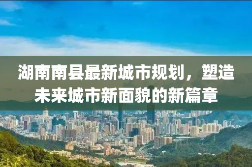 湖南南縣最新城市規(guī)劃，塑造未來城市新面貌的新篇章