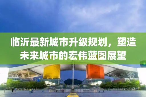 臨沂最新城市升級(jí)規(guī)劃，塑造未來(lái)城市的宏偉藍(lán)圖展望