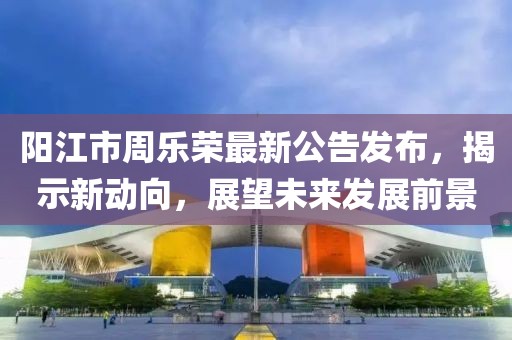 陽江市周樂榮最新公告發(fā)布，揭示新動(dòng)向，展望未來發(fā)展前景
