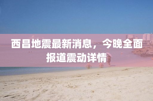 西昌地震最新消息，今晚全面報(bào)道震動(dòng)詳情