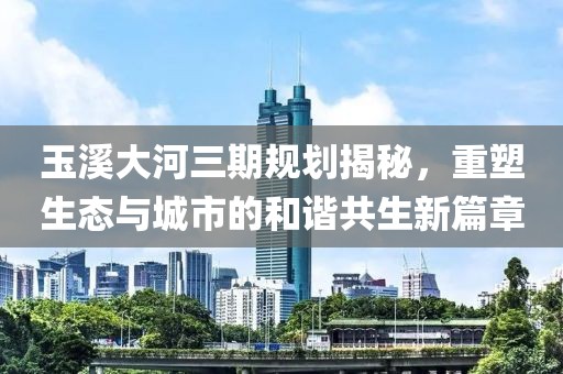 玉溪大河三期規(guī)劃揭秘，重塑生態(tài)與城市的和諧共生新篇章