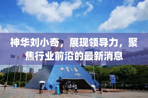 神華劉小奇，展現(xiàn)領(lǐng)導(dǎo)力，聚焦行業(yè)前沿的最新消息