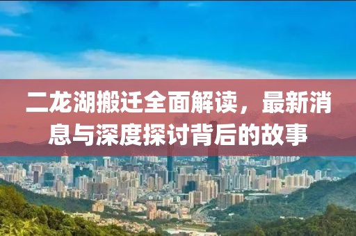 二龍湖搬遷全面解讀，最新消息與深度探討背后的故事