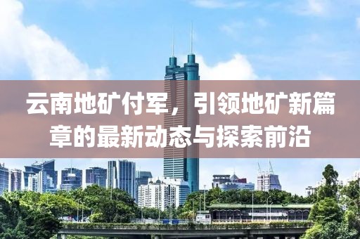 云南地礦付軍，引領地礦新篇章的最新動態(tài)與探索前沿