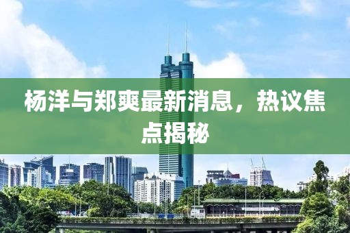 楊洋與鄭爽最新消息，熱議焦點揭秘