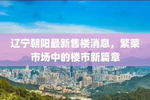遼寧朝陽最新售樓消息，繁榮市場中的樓市新篇章