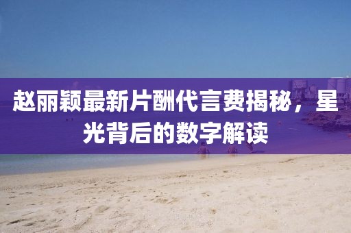 趙麗穎最新片酬代言費(fèi)揭秘，星光背后的數(shù)字解讀