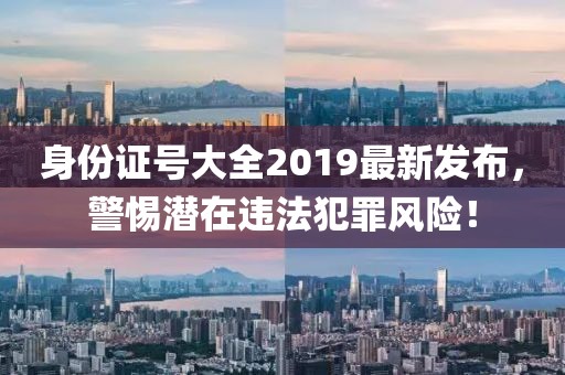 身份證號大全2019最新發(fā)布，警惕潛在違法犯罪風(fēng)險！