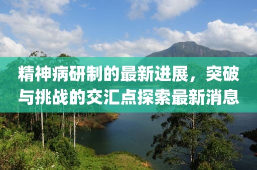 精神病研制的最新進(jìn)展，突破與挑戰(zhàn)的交匯點(diǎn)探索最新消息