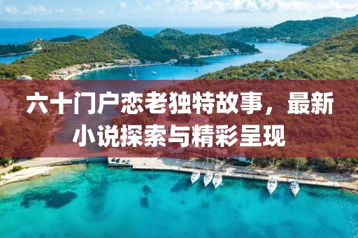 六十門戶戀老獨(dú)特故事，最新小說探索與精彩呈現(xiàn)