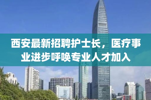 西安最新招聘護士長，醫(yī)療事業(yè)進步呼喚專業(yè)人才加入